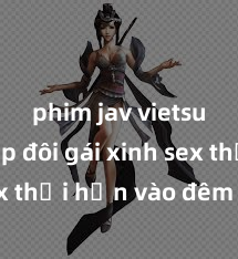 phim jav vietsub Cặp đôi gái xinh sex thổi hồn vào đêm muộn