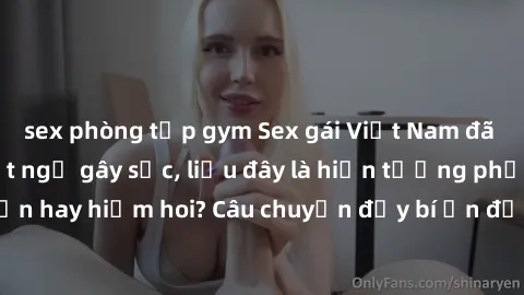 sex phòng tập gym Sex gái Việt Nam đã có con: Sự thật bất ngờ gây sốc, liệu đây là hiện tượng phổ biến hay hiếm hoi? Câu chuyện đầy bí ẩn đằng sau cuộc sống của họ.