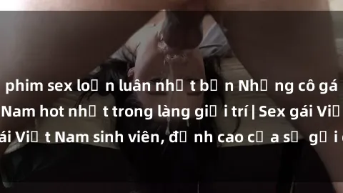 phim sex loạn luân nhật bản Những cô gái sinh viên Việt Nam hot nhất trong làng giải trí | Sex gái Việt Nam sinh viên, đỉnh cao của sự gợi cảm và đam mê