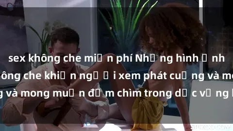 sex không che miễn phí Những hình ảnh sex gái trẻ đẹp không che khiến người xem phát cuồng và mong muốn đắm chìm trong dục vọng không kiểm soát.