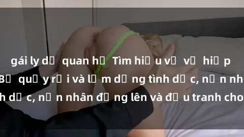 gái ly dị quan hệ Tìm hiểu về vụ hiếp dâm tại Việt Nam: Bị quấy rối và lạm dụng tình dục, nạn nhân đứng lên và đấu tranh cho công lý.
