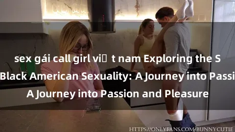 sex gái call girl việt nam Exploring the Sensual World of Black American Sexuality: A Journey into Passion and Pleasure