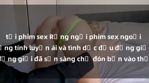 tải phim sex Rạng ngời phim sex ngoại quốc: Thế giới đồng tính luyến ái và tình dục đều đồng giới đã sẵn sàng chờ đón bạn vào thế giới của họ.