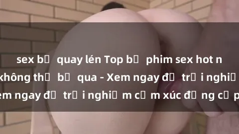 sex bị quay lén Top bộ phim sex hot nhất mọi thời đại không thể bỏ qua - Xem ngay để trải nghiệm cảm xúc đẳng cấp!