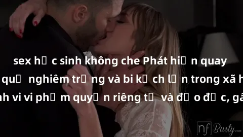 sex học sinh không che Phát hiện quay lén làm tình: Hậu quả nghiêm trọng và bi kịch lớn trong xã hội hiện nay. Hành vi vi phạm quyền riêng tư và đạo đức, gây tổn thương không thể phục hồi cho những nạ