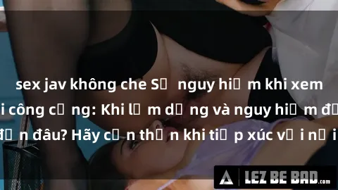 sex jav không che Sự nguy hiểm khi xem phim sex trong nơi công cộng: Khi lạm dụng và nguy hiểm đến đâu? Hãy cẩn thận khi tiếp xúc với nội dung không phù hợp.