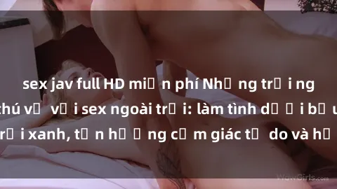 sex jav full HD miễn phí Những trải nghiệm mới lạ và thú vị với sex ngoài trời: làm tình dưới bầu trời xanh, tận hưởng cảm giác tự do và hứng khởi không gian mở.