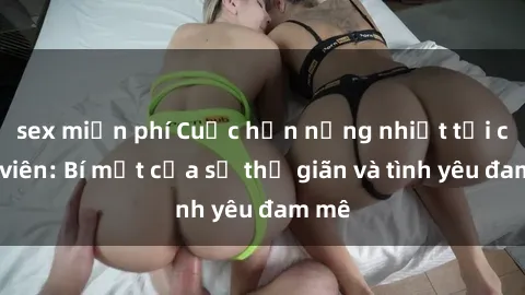 sex miễn phí Cuộc hẹn nồng nhiệt tại công viên: Bí mật của sự thư giãn và tình yêu đam mê