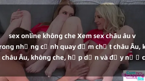 sex online không che Xem sex châu âu vietsub – Đắm chìm trong những cảnh quay đậm chất châu Âu, không che, hấp dẫn và đầy nước tiếng Việt.