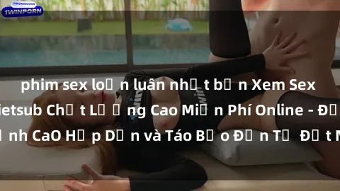 phim sex loạn luân nhật bản Xem Sex Phim Nhật Bản Vietsub Chất Lượng Cao Miễn Phí Online - Đỉnh CaO Hấp Dẫn và Táo Bạo Đến Từ Đất Nước Mặt Trời Mọc