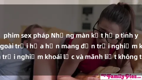 phim sex pháp Những màn kết hợp tình yêu và thú vui sex ngoài trời hứa hẹn mang đến trải nghiệm khoái lạc và mãnh liệt không thể quên