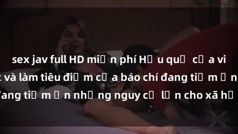 sex jav full HD miễn phí Hậu quả của việc chia sẻ clip sex và làm tiêu điểm của báo chí đang tiềm ẩn những nguy cơ lớn cho xã hội hiện đại