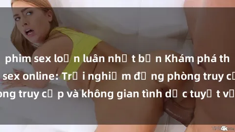 phim sex loạn luân nhật bản Khám phá thế giới tức thì với sex online: Trải nghiệm động phòng truy cập và không gian tình dục tuyệt vời ngay tại nhà