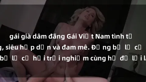 gái già dâm đãng Gái Việt Nam tình tự làm tình khó cưỡng, siêu hấp dẫn và đam mê. Đừng bỏ lỡ cơ hội trải nghiệm cùng họ để lời lao tuyệt vời.