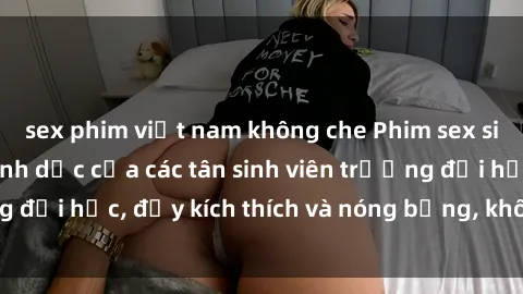 sex phim việt nam không che Phim sex sinh viên: Bí mật tình dục của các tân sinh viên trường đại học, đầy kích thích và nóng bỏng, không thể bỏ lỡ!