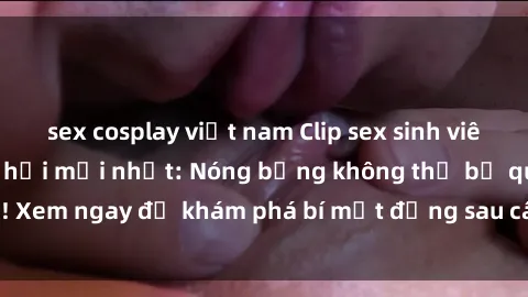 sex cosplay việt nam Clip sex sinh viên hot nhất mạng xã hội mới nhất: Nóng bỏng không thể bỏ qua! Xem ngay để khám phá bí mật đằng sau câu chuyện đầy kích thích