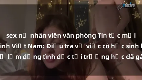 sex nữ nhân viên văn phòng Tin tức mới nhất về sex nữ sinh Việt Nam: Điều tra vụ việc cô học sinh bị lạm dụng tình dục tại trường học đã gây chấn động dư luận.