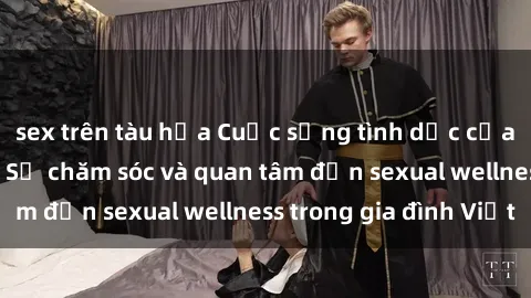 sex trên tàu hỏa Cuộc sống tình dục của bà mẹ Việt Nam: Sự chăm sóc và quan tâm đến sexual wellness trong gia đình Việt