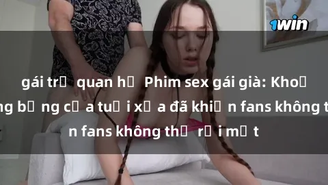 gái trẻ quan hệ Phim sex gái già: Khoảnh khắc nóng bỏng của tuổi xưa đã khiến fans không thể rời mắt