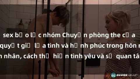 sex bạo lực nhóm Chuyện phòng the của gái có chồng: Bí quyết giữ lửa tình và hạnh phúc trong hôn nhân, cách thể hiện tình yêu và sự quan tâm đến đối phương.
