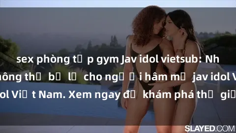 sex phòng tập gym Jav idol vietsub: Những bộ phim hot không thể bỏ lỡ cho người hâm mộ jav idol Việt Nam. Xem ngay để khám phá thế giới giải trí hấp dẫn!