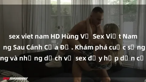 sex viet nam HD Hùng Vỹ Sex Việt Nam: Những Bí Mật Đằng Sau Cánh Cửa Đỏ. Khám phá cuộc sống và những dịch vụ sex đầy hấp dẫn của người Việt Nam.