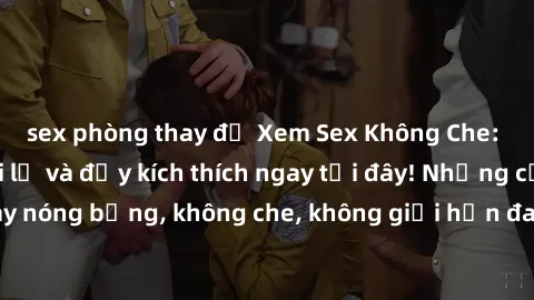 sex phòng thay đồ Xem Sex Không Che: Trải nghiệm mới lạ và đầy kích thích ngay tại đây! Những cảnh quay nóng bỏng, không che, không giới hạn đang chờ đón bạn. Đừng bỏ lỡ!