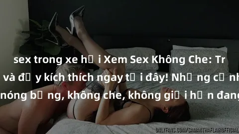sex trong xe hơi Xem Sex Không Che: Trải nghiệm mới lạ và đầy kích thích ngay tại đây! Những cảnh quay nóng bỏng, không che, không giới hạn đang chờ đón bạn. Đừng bỏ lỡ!