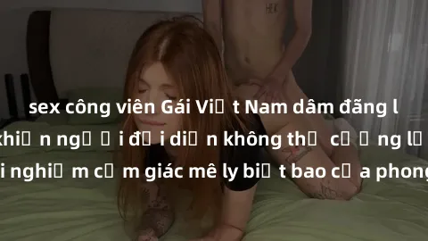 sex công viên Gái Việt Nam dâm đãng làm tình say đắm, khiến người đối diện không thể cưỡng lại được. Hãy trải nghiệm cảm giác mê ly biết bao của phong cách yêu đương đậm chất dân tộc!