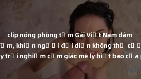 clip nóng phòng tắm Gái Việt Nam dâm đãng làm tình say đắm, khiến người đối diện không thể cưỡng lại được. Hãy trải nghiệm cảm giác mê ly biết bao của phong cách yêu đương đậm chất dân tộc!