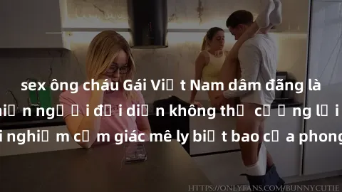 sex ông cháu Gái Việt Nam dâm đãng làm tình say đắm, khiến người đối diện không thể cưỡng lại được. Hãy trải nghiệm cảm giác mê ly biết bao của phong cách yêu đương đậm chất dân tộc!