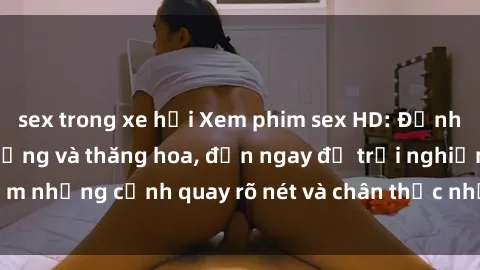 sex trong xe hơi Xem phim sex HD: Đỉnh cao của sự sung sướng và thăng hoa, đến ngay để trải nghiệm những cảnh quay rõ nét và chân thực nhất. Hãy cùng khám phá!