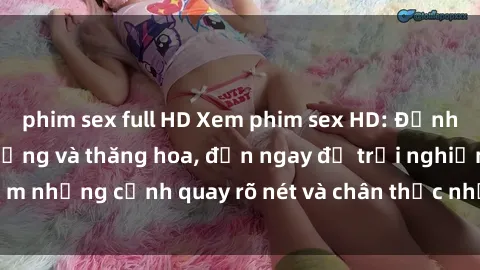 phim sex full HD Xem phim sex HD: Đỉnh cao của sự sung sướng và thăng hoa, đến ngay để trải nghiệm những cảnh quay rõ nét và chân thực nhất. Hãy cùng khám phá!
