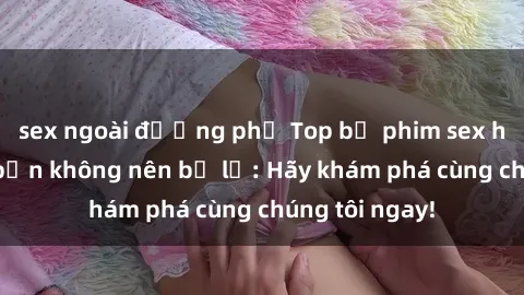 sex ngoài đường phố Top bộ phim sex hay nhất mà bạn không nên bỏ lỡ: Hãy khám phá cùng chúng tôi ngay!