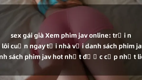 sex gái già Xem phim jav online: trải nghiệm hấp dẫn và lôi cuốn ngay tại nhà với danh sách phim jav hot nhất được cập nhật liên tục.