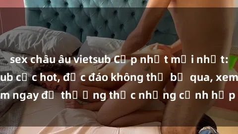 sex châu âu vietsub Cập nhật mới nhất: Top phim JAV Vietsub cực hot, độc đáo không thể bỏ qua, xem ngay để thưởng thức những cảnh hấp dẫn và đầy kích thích!