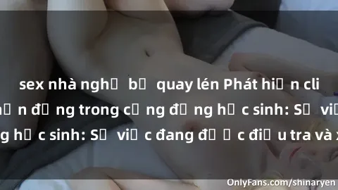 sex nhà nghỉ bị quay lén Phát hiện clip sex nữ sinh gây chấn động trong cộng đồng học sinh: Sự việc đang được điều tra và xử lý