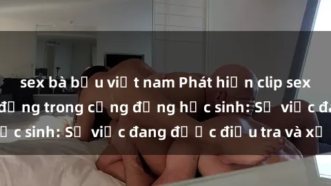sex bà bầu việt nam Phát hiện clip sex nữ sinh gây chấn động trong cộng đồng học sinh: Sự việc đang được điều tra và xử lý