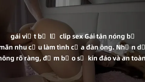 gái việt bị lộ clip sex Gái tân nóng bỏng, dâm đãng thỏa mãn nhu cầu làm tình của đàn ông. Nhận dạng không rõ ràng, đảm bảo sự kín đáo và an toàn cho trải nghiệm tuyệt vời.