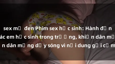 sex mỹ đen Phim sex học sinh: Hành động nóng bỏng của các em học sinh trong trường, khiến dân mạng dậy sóng vì nội dung gợi cảm và kích thích.