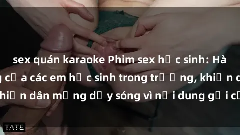 sex quán karaoke Phim sex học sinh: Hành động nóng bỏng của các em học sinh trong trường, khiến dân mạng dậy sóng vì nội dung gợi cảm và kích thích.