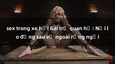 sex trong xe hơi Gái trẻ quan hệ: Nỗi lo đằng sau vẻ ngoài rạng ngời