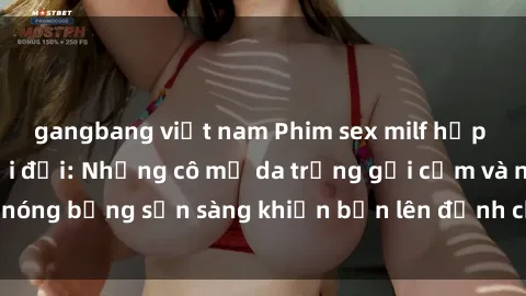 gangbang việt nam Phim sex milf hấp dẫn nhất mọi thời đại: Những cô mẹ da trắng gợi cảm và nóng bỏng sẵn sàng khiến bạn lên đỉnh chỉ trong chớp mắt!