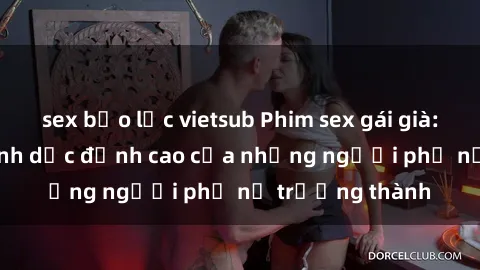 sex bạo lực vietsub Phim sex gái già: Trải nghiệm tình dục đỉnh cao của những người phụ nữ trưởng thành