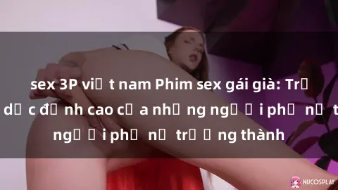 sex 3P việt nam Phim sex gái già: Trải nghiệm tình dục đỉnh cao của những người phụ nữ trưởng thành