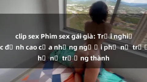 clip sex Phim sex gái già: Trải nghiệm tình dục đỉnh cao của những người phụ nữ trưởng thành
