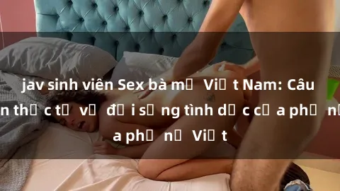 jav sinh viên Sex bà mẹ Việt Nam: Câu chuyện thực tế về đời sống tình dục của phụ nữ Việt