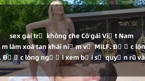 sex gái trẻ không che Cô gái Việt Nam xinh đẹp và gợi cảm làm xoá tan khái niệm về MILF. Được lòng người xem bởi sự quyến rũ và dễ thương.