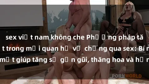 sex việt nam không che Phương pháp tăng cường gắn kết trong mối quan hệ vợ chồng qua sex: Bí mật giúp tăng sự gần gũi, thăng hoa và hạnh phúc cho cặp đôi