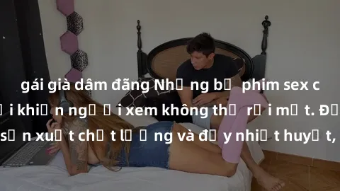 gái già dâm đãng Những bộ phim sex của phụ nữ lớn tuổi khiến người xem không thể rời mắt. Được sản xuất chất lượng và đầy nhiệt huyết, đáng xem và trải nghiệm.